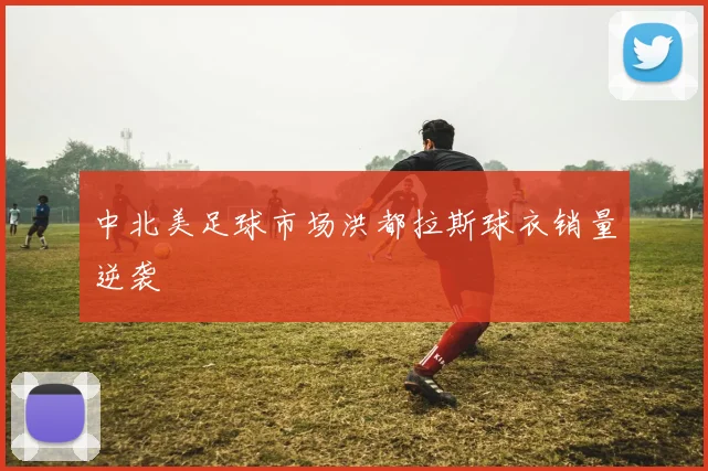 中北美足球市场洪都拉斯球衣销量逆袭