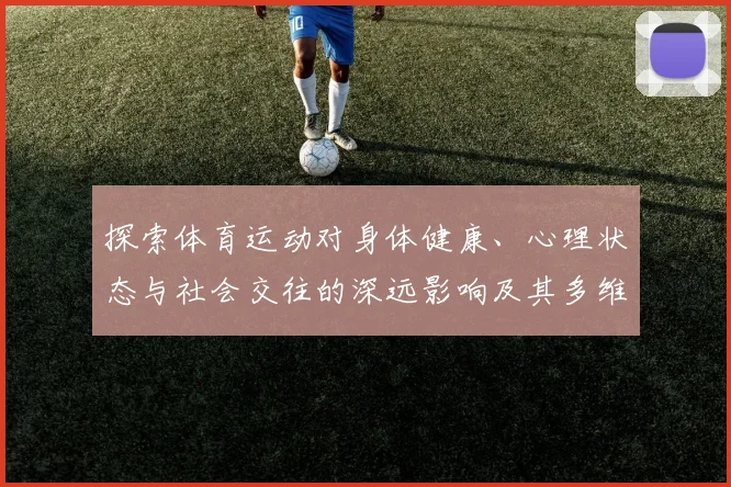 探索体育运动对身体健康、心理状态与社会交往的深远影响及其多维价值