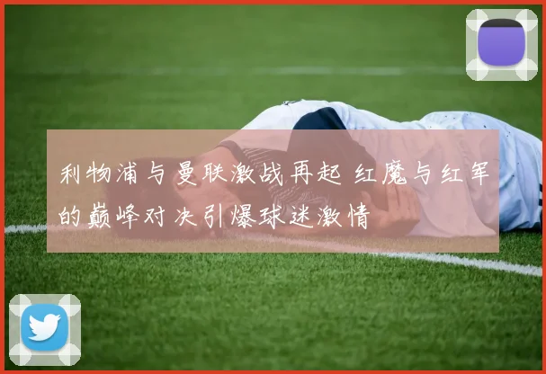 利物浦与曼联激战再起 红魔与红军的巅峰对决引爆球迷激情