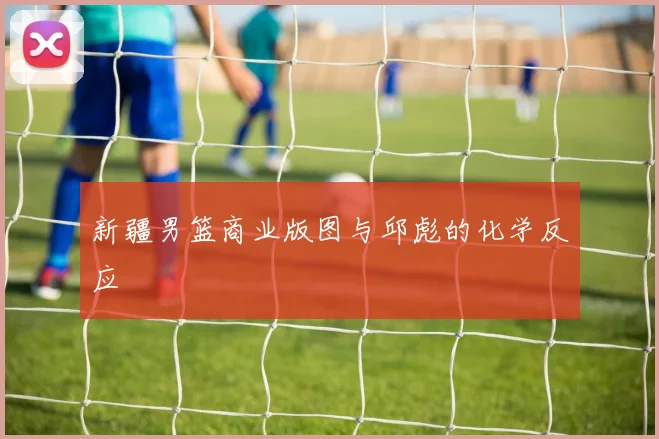 新疆男篮商业版图与邱彪的化学反应