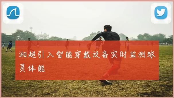 湘超引入智能穿戴设备实时监测球员体能