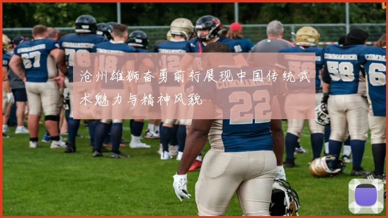 沧州雄狮奋勇前行展现中国传统武术魅力与精神风貌
