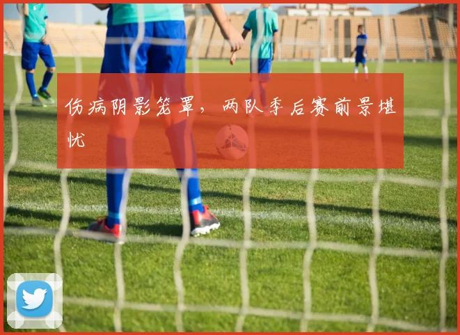 伤病阴影笼罩，两队季后赛前景堪忧