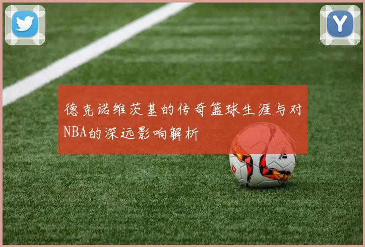 德克诺维茨基的传奇篮球生涯与对NBA的深远影响解析