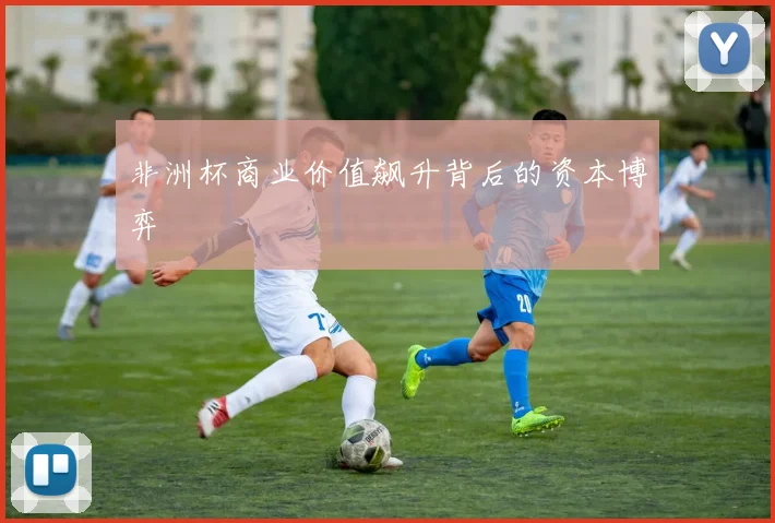 非洲杯商业价值飙升背后的资本博弈